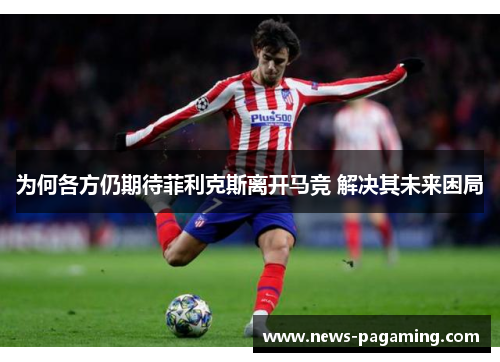 为何各方仍期待菲利克斯离开马竞 解决其未来困局