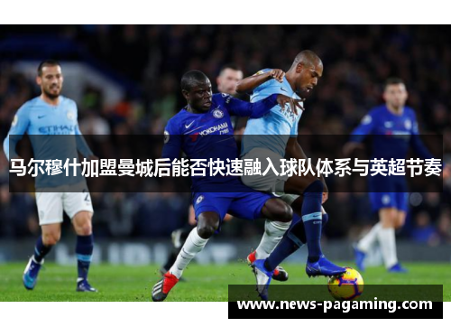 马尔穆什加盟曼城后能否快速融入球队体系与英超节奏