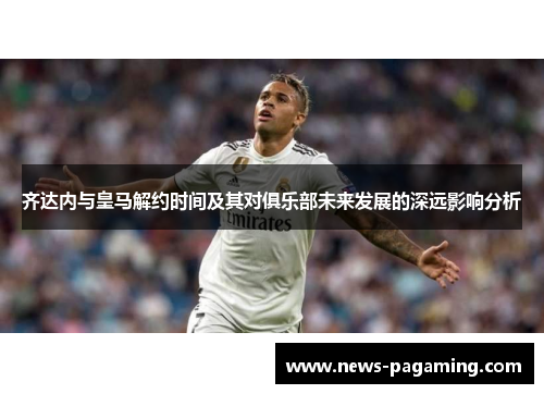 齐达内与皇马解约时间及其对俱乐部未来发展的深远影响分析 齐达内与皇马解约时间及其对俱乐部未来发展的深远影响分析