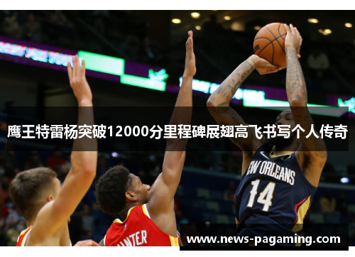 鹰王特雷杨突破12000分里程碑展翅高飞书写个人传奇 鹰王特雷杨突破12000分里程碑展翅高飞书写个人传奇