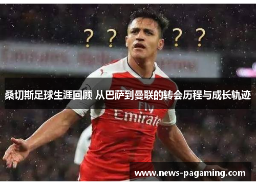 桑切斯足球生涯回顾 从巴萨到曼联的转会历程与成长轨迹