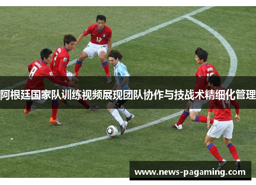 阿根廷国家队训练视频展现团队协作与技战术精细化管理
