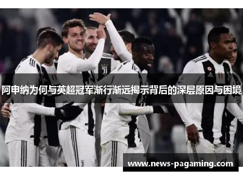 阿申纳为何与英超冠军渐行渐远揭示背后的深层原因与困境 阿申纳为何与英超冠军渐行渐远揭示背后的深层原因与困境