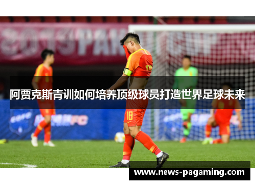 阿贾克斯青训如何培养顶级球员打造世界足球未来 阿贾克斯青训如何培养顶级球员打造世界足球未来