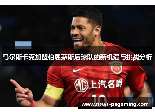 马尔斯卡克加盟伯恩茅斯后球队的新机遇与挑战分析 马尔斯卡克加盟伯恩茅斯后球队的新机遇与挑战分析