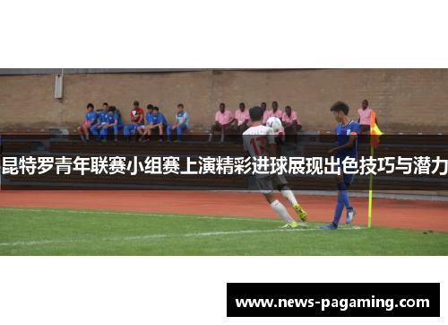 昆特罗青年联赛小组赛上演精彩进球展现出色技巧与潜力