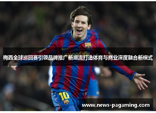 梅西全球巡回赛引领品牌推广新潮流打造体育与商业深度融合新模式