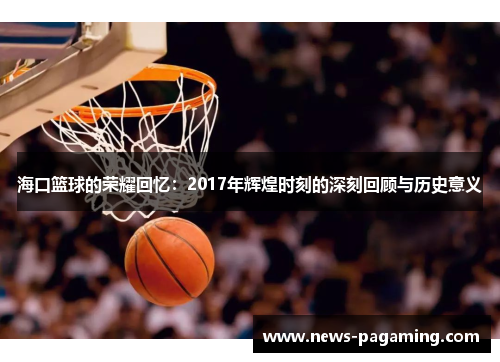 海口篮球的荣耀回忆：2017年辉煌时刻的深刻回顾与历史意义
