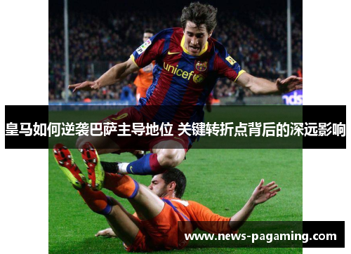 皇马如何逆袭巴萨主导地位 关键转折点背后的深远影响 皇马如何逆袭巴萨主导地位 关键转折点背后的深远影响