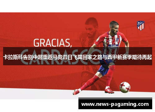 卡拉斯科告别中超重返马竞昔日飞翼回家之路与西甲新赛季期待再起