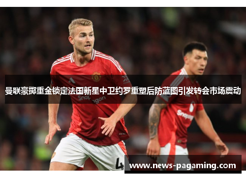 曼联豪掷重金锁定法国新星中卫约罗重塑后防蓝图引发转会市场震动