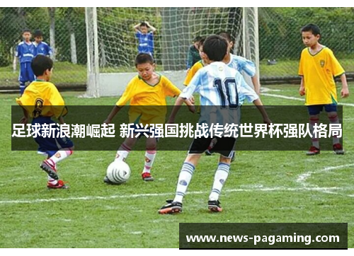 足球新浪潮崛起 新兴强国挑战传统世界杯强队格局