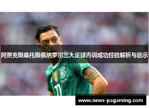 阿贾克斯桑托斯佩纳罗尔三大足球青训成功经验解析与启示