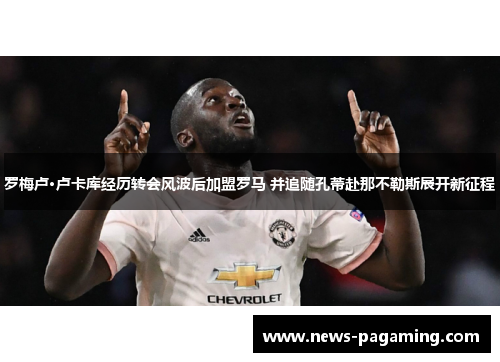 罗梅卢·卢卡库经历转会风波后加盟罗马 并追随孔蒂赴那不勒斯展开新征程 罗梅卢·卢卡库经历转会风波后加盟罗马 并追随孔蒂赴那不勒斯展开新征程