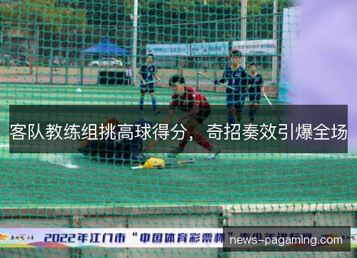 客队教练组挑高球得分,奇招奏效引爆全场 客队教练组挑高球得分,奇招奏效引爆全场