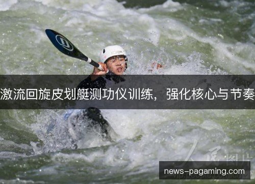 激流回旋皮划艇测功仪训练,强化核心与节奏 激流回旋皮划艇测功仪训练,强化核心与节奏